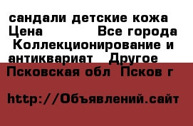 сандали детские кожа › Цена ­ 2 000 - Все города Коллекционирование и антиквариат » Другое   . Псковская обл.,Псков г.